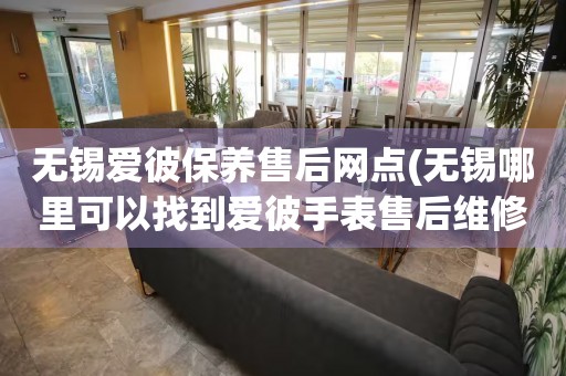 無(wú)錫愛(ài)彼保養(yǎng)售后網(wǎng)點(diǎn)(無(wú)錫哪里可以找到愛(ài)彼手表售后維修服務(wù))