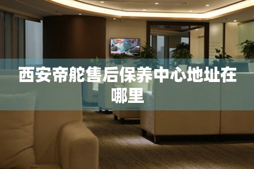 西安帝舵售后保養(yǎng)中心地址在哪里