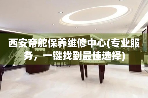 西安帝舵保養(yǎng)維修中心(專業(yè)服務(wù)，一鍵找到最佳選擇)