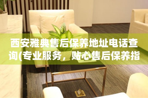 西安雅典售后保養(yǎng)地址電話查詢(專業(yè)服務(wù)，貼心售后保養(yǎng)指南)