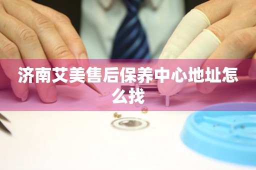 濟(jì)南艾美售后保養(yǎng)中心地址怎么找