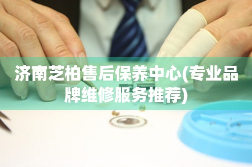 濟(jì)南芝柏售后保養(yǎng)中心(專(zhuān)業(yè)品牌維修服務(wù)推薦)