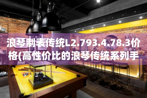 浪琴制表傳統(tǒng)L2.793.4.78.3價格(高性價比的浪琴傳統(tǒng)系列手表價格推薦)