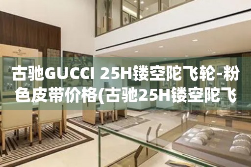 古馳GUCCI 25H鏤空陀飛輪-粉色皮帶價格(古馳25H鏤空陀飛輪手表粉色皮帶購買指南)