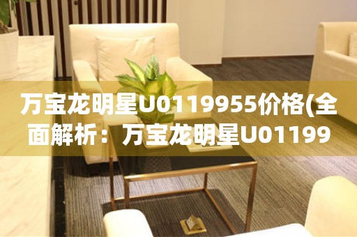 萬寶龍明星U0119955價格(全面解析：萬寶龍明星U0119955的市場價格、性能特點(diǎn)和購買指南)