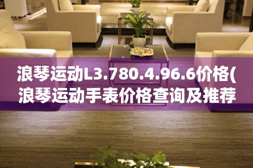 浪琴運(yùn)動L3.780.4.96.6價格(浪琴運(yùn)動手表價格查詢及推薦)