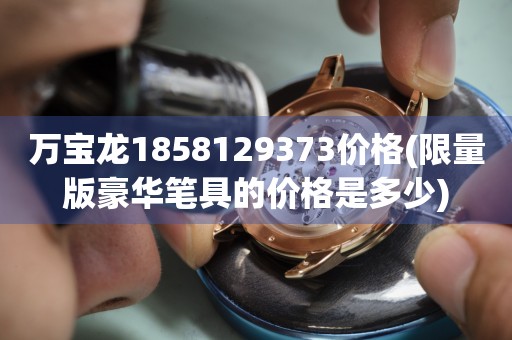 萬(wàn)寶龍1858129373價(jià)格(限量版豪華筆具的價(jià)格是多少)