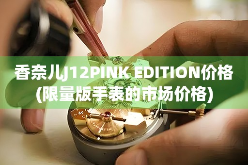 香奈兒J12PINK EDITION價(jià)格(限量版手表的市場(chǎng)價(jià)格)