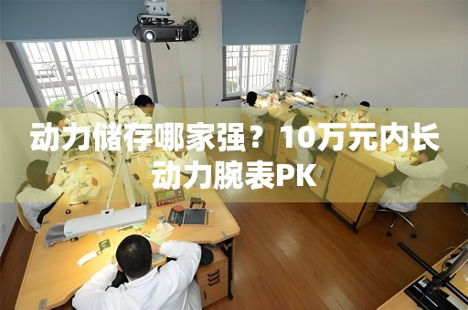 動力儲存哪家強？10萬元內(nèi)長動力腕表PK