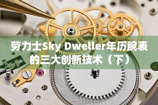 勞力士Sky Dweller年歷腕表的三大創(chuàng)新技術(shù)（下）