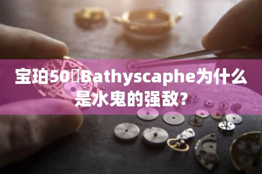 寶珀50噚Bathyscaphe為什么是水鬼的強敵？