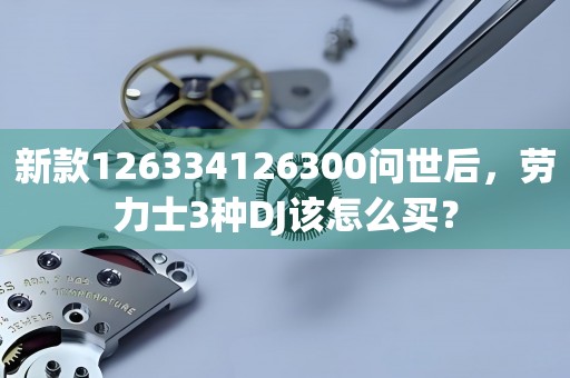 新款126334126300問世后，勞力士3種DJ該怎么買？