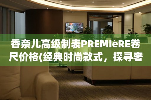 香奈兒高級制表PREMIèRE卷尺價格(經(jīng)典時尚款式，探尋奢華世界的代表)