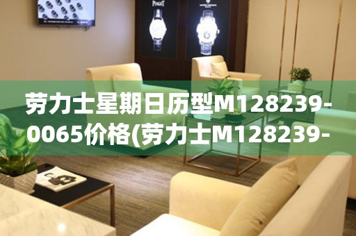 勞力士星期日歷型M128239-0065價格(勞力士M128239-0065價格及其特點)