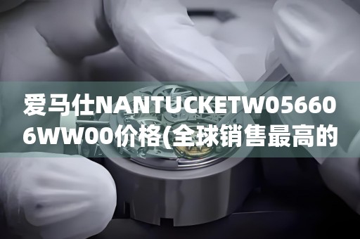 愛馬仕NANTUCKETW056606WW00價(jià)格(全球銷售最高的愛馬仕手表款式及價(jià)格解析)