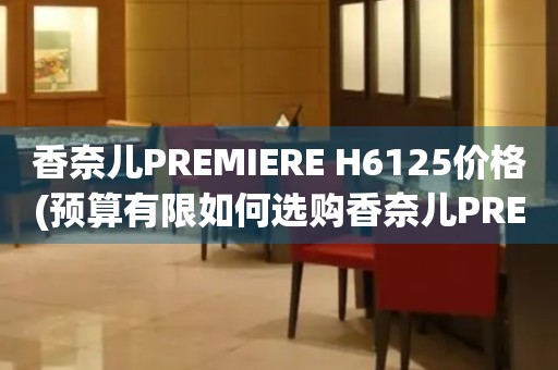 香奈兒PREMIERE H6125價(jià)格(預(yù)算有限如何選購香奈兒PREMIERE H6125手表)