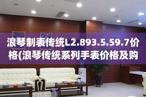 浪琴制表傳統(tǒng)L2.893.5.59.7價(jià)格(浪琴傳統(tǒng)系列手表價(jià)格及購買指南)