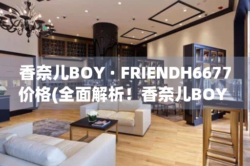 香奈兒BOY · FRIENDH6677價(jià)格(全面解析！香奈兒BOY · FRIENDH6677手表價(jià)格、款式推薦、購(gòu)買攻略)