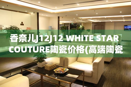 香奈兒J12J12 WHITE STAR COUTURE陶瓷價格(高端陶瓷手表的價格是多少)