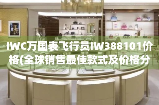 IWC萬國表飛行員IW388101價格(全球銷售最佳款式及價格分析)
