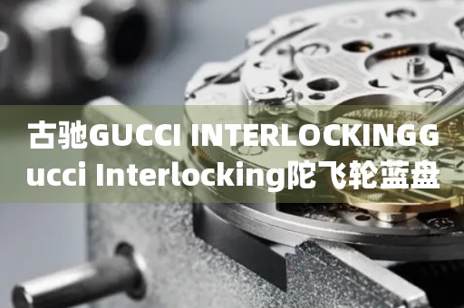古馳GUCCI INTERLOCKINGGucci Interlocking陀飛輪藍(lán)盤價(jià)格(限量版與普通版對(duì)比)