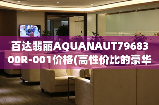 百達翡麗AQUANAUT7968300R-001價格(高性價比的豪華腕表推薦)