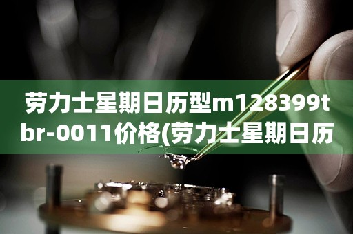 勞力士星期日歷型m128399tbr-0011價格(勞力士星期日歷型m128399tbr-0011價格查詢及購買攻略)