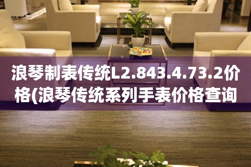 浪琴制表傳統(tǒng)L2.843.4.73.2價格(浪琴傳統(tǒng)系列手表價格查詢)