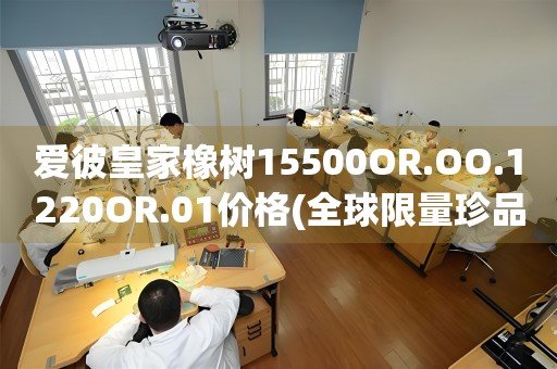 愛彼皇家橡樹15500OR.OO.1220OR.01價格(全球限量珍品，探秘愛彼皇家橡樹15500OR.OO.1220OR.01的市場價值)