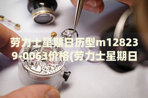 勞力士星期日歷型m128239-0063價格(勞力士星期日歷型m128239-0063價格查詢及購買指南)