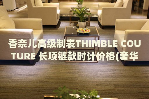 香奈兒高級(jí)制表THIMBLE COUTURE 長(zhǎng)項(xiàng)鏈款時(shí)計(jì)價(jià)格(奢華品牌，尊貴時(shí)尚的制表藝術(shù)品)