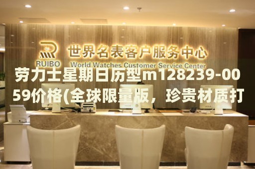 勞力士星期日歷型m128239-0059價(jià)格(全球限量版，珍貴材質(zhì)打造，價(jià)格實(shí)惠)