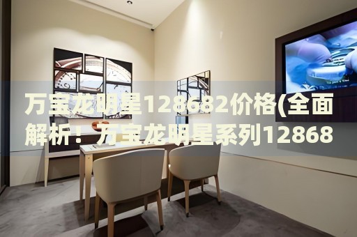 萬(wàn)寶龍明星128682價(jià)格(全面解析！萬(wàn)寶龍明星系列128682的價(jià)格、特點(diǎn)和購(gòu)買(mǎi)指南)