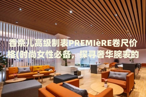 香奈兒高級制表PREMIèRE卷尺價(jià)格(時(shí)尚女性必備，探尋奢華腕表的價(jià)格范圍)