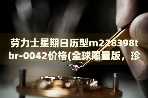 勞力士星期日歷型m228398tbr-0042價(jià)格(全球限量版，珍貴材質(zhì)打造，價(jià)格揭秘)