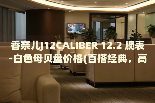 香奈兒J12CALIBER 12.2 腕表-白色母貝盤價(jià)格(百搭經(jīng)典，高貴白色母貝盤，讓你盡顯時(shí)尚品味)