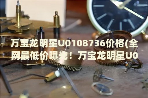 萬寶龍明星U0108736價格(全網(wǎng)最低價曝光！萬寶龍明星U0108736最新價格一覽)