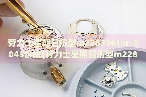 勞力士星期日歷型m228396tbr-0043價格(勞力士星期日歷型m228396tbr-0043價格查詢及購買指南)