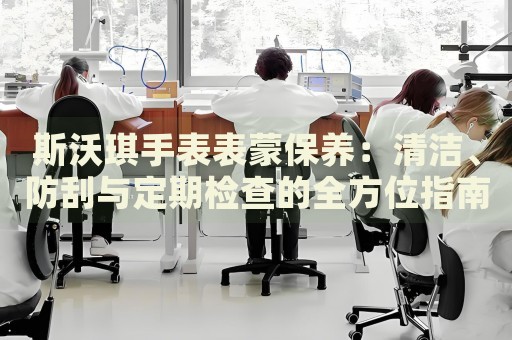 斯沃琪手表表蒙保養(yǎng)：清潔、防刮與定期檢查的全方位指南