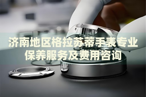 濟(jì)南地區(qū)格拉蘇蒂手表專業(yè)保養(yǎng)服務(wù)及費(fèi)用咨詢