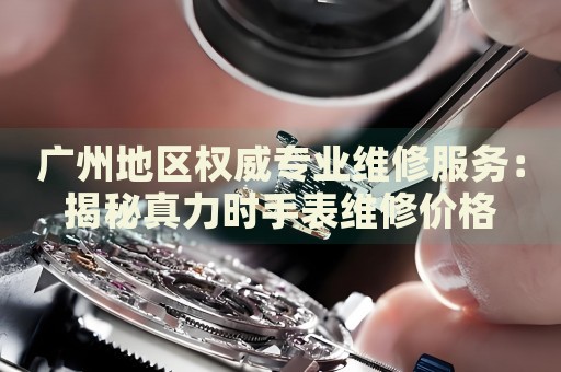 廣州地區(qū)權(quán)威專業(yè)維修服務(wù)：揭秘真力時(shí)手表維修價(jià)格