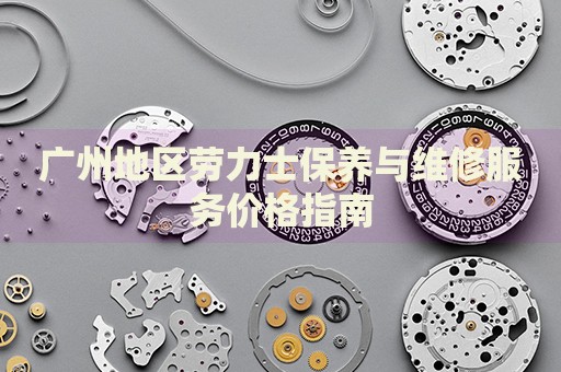 廣州地區(qū)勞力士保養(yǎng)與維修服務(wù)價(jià)格指南