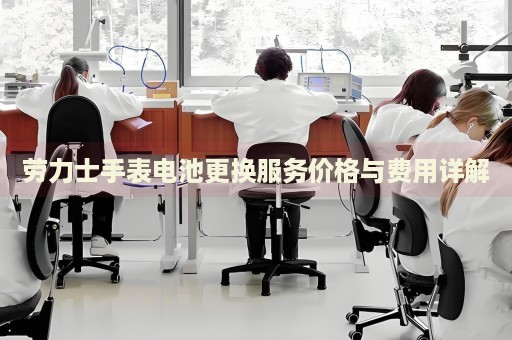 勞力士手表電池更換服務(wù)價(jià)格與費(fèi)用詳解