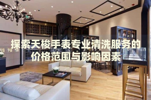 探索天梭手表專業(yè)清洗服務(wù)的價(jià)格范圍與影響因素
