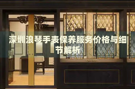 深圳浪琴手表保養(yǎng)服務(wù)價(jià)格與細(xì)節(jié)解析