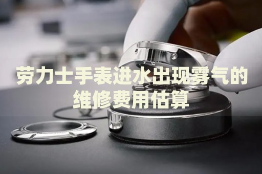 勞力士手表進(jìn)水出現(xiàn)霧氣的維修費(fèi)用估算