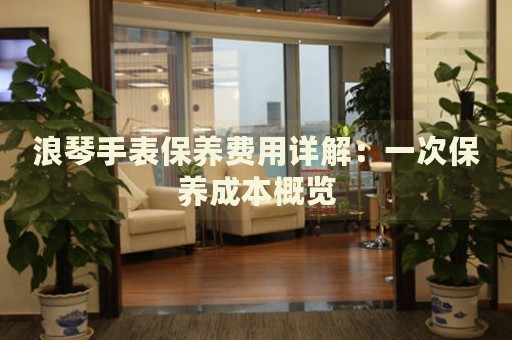 浪琴手表保養(yǎng)費(fèi)用詳解：一次保養(yǎng)成本概覽