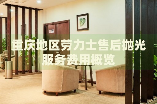 重慶地區(qū)勞力士售后拋光服務費用概覽