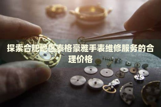 探索合肥地區(qū)泰格豪雅手表維修服務(wù)的合理價(jià)格