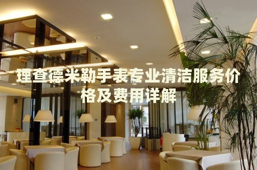 理查德米勒手表專(zhuān)業(yè)清潔服務(wù)價(jià)格及費(fèi)用詳解